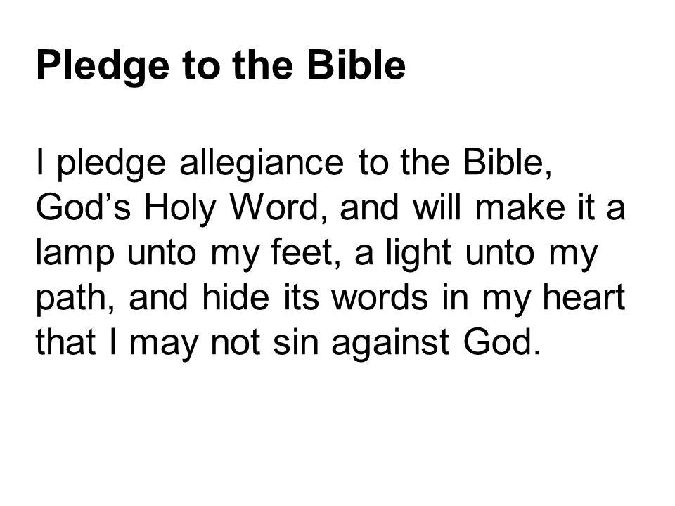 Pledge to the Bible I pledge allegiance to the Bible, God’s Holy Word, and will make it a lamp unto my feet, a light unto my path, and hide its words in my heart that I may not sin against God.