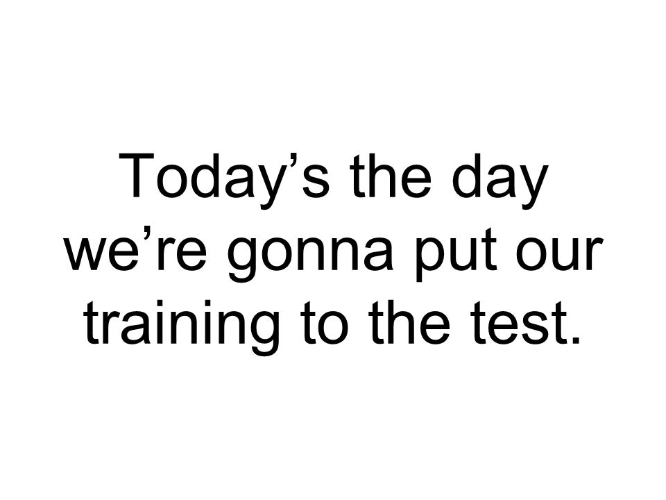 Today’s the day we’re gonna put our training to the test.