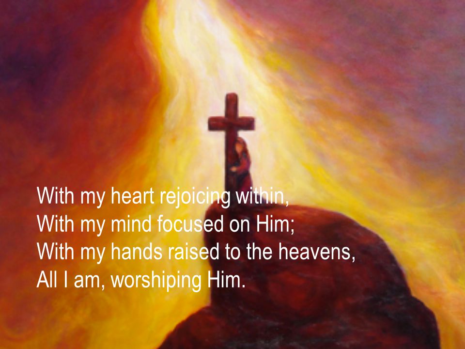 With my heart rejoicing within, With my mind focused on Him; With my hands raised to the heavens, All I am, worshiping Him.