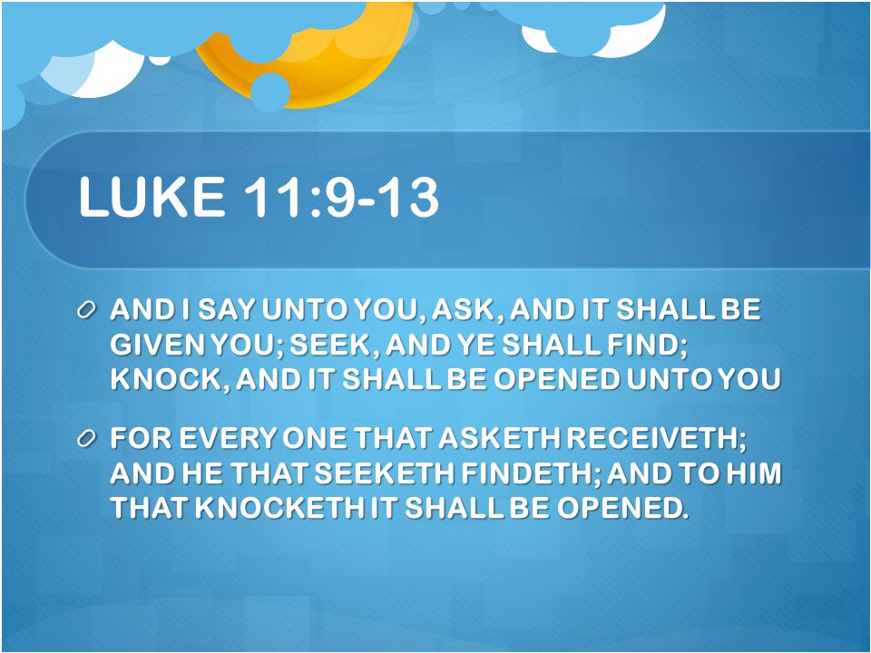 LUKE 11:9-13 AND I SAY UNTO YOU, ASK, AND IT SHALL BE GIVEN YOU; SEEK, AND YE SHALL FIND; KNOCK, AND IT SHALL BE OPENED UNTO YOU.