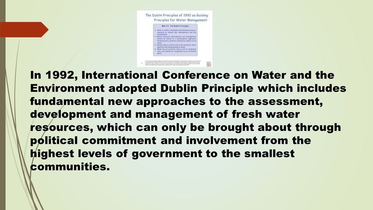 In 1992, International Conference on Water and the Environment adopted Dublin Principle which includes fundamental new approaches to the assessment, development and management of fresh water resources, which can only be brought about through political commitment and involvement from the highest levels of government to the smallest communities.