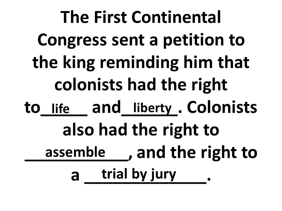 The First Continental Congress sent a petition to the king reminding him that colonists had the right to_____ and______. Colonists also had the right to ___________, and the right to a _____________.