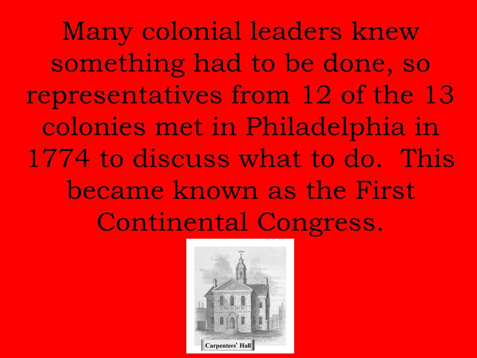 Many colonial leaders knew something had to be done, so representatives from 12 of the 13 colonies met in Philadelphia in 1774 to discuss what to do.