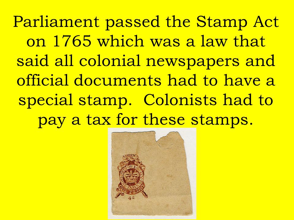 Parliament passed the Stamp Act on 1765 which was a law that said all colonial newspapers and official documents had to have a special stamp.
