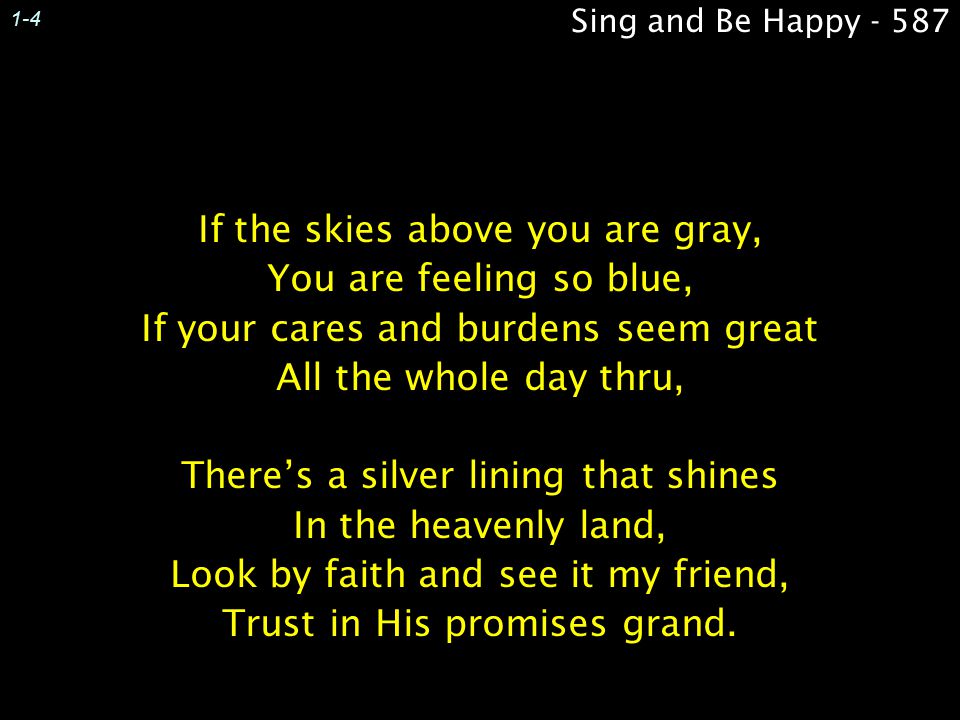 1-4 Sing and Be Happy If the skies above you are gray, You are feeling so blue, If your cares and burdens seem great All the whole day thru,