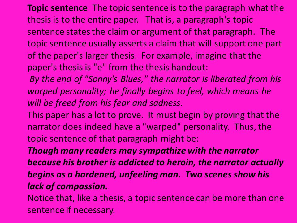 Topic sentence The topic sentence is to the paragraph what the thesis is to the entire paper. That is, a paragraph s topic sentence states the claim or argument of that paragraph. The topic sentence usually asserts a claim that will support one part of the paper s larger thesis. For example, imagine that the paper s thesis is e from the thesis handout: