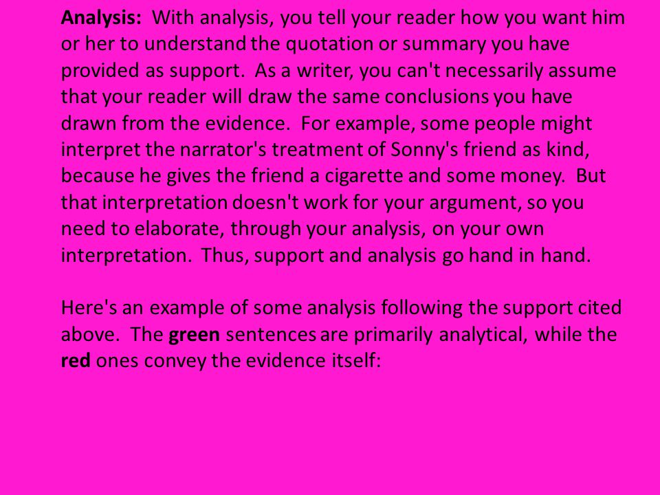 Analysis: With analysis, you tell your reader how you want him or her to understand the quotation or summary you have provided as support. As a writer, you can t necessarily assume that your reader will draw the same conclusions you have drawn from the evidence. For example, some people might interpret the narrator s treatment of Sonny s friend as kind, because he gives the friend a cigarette and some money. But that interpretation doesn t work for your argument, so you need to elaborate, through your analysis, on your own interpretation. Thus, support and analysis go hand in hand.