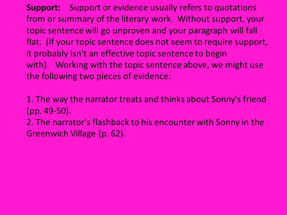 Support: Support or evidence usually refers to quotations from or summary of the literary work. Without support, your topic sentence will go unproven and your paragraph will fall flat. (If your topic sentence does not seem to require support, it probably isn t an effective topic sentence to begin with). Working with the topic sentence above, we might use the following two pieces of evidence: