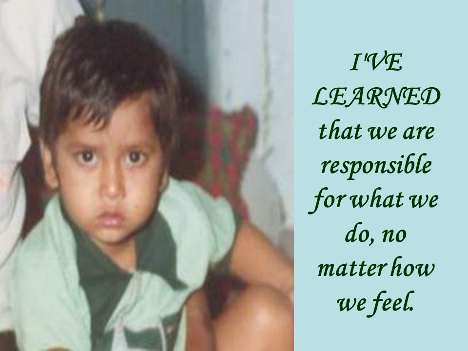 I VE LEARNED that we are responsible for what we do, no matter how we feel.