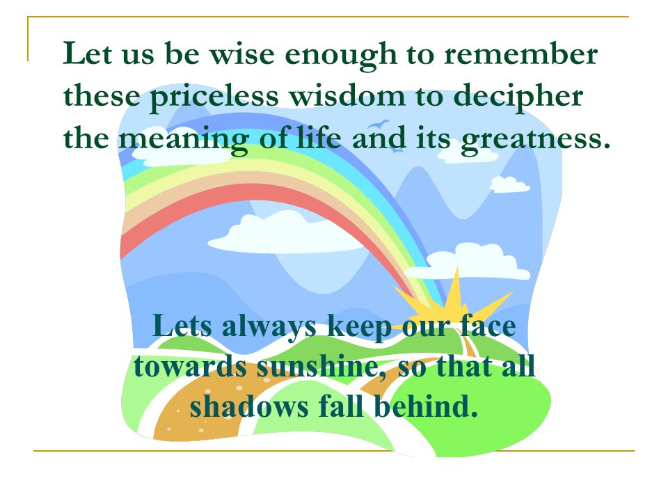 Let us be wise enough to remember these priceless wisdom to decipher the meaning of life and its greatness.