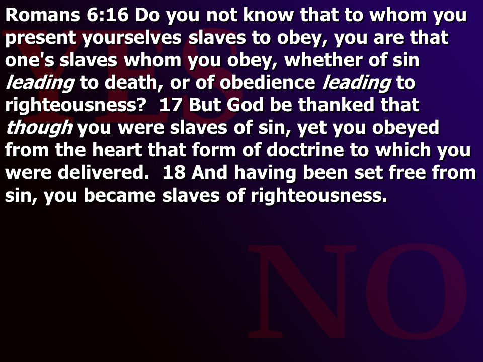 Romans 6:16 Do you not know that to whom you present yourselves slaves to obey, you are that one s slaves whom you obey, whether of sin leading to death, or of obedience leading to righteousness.