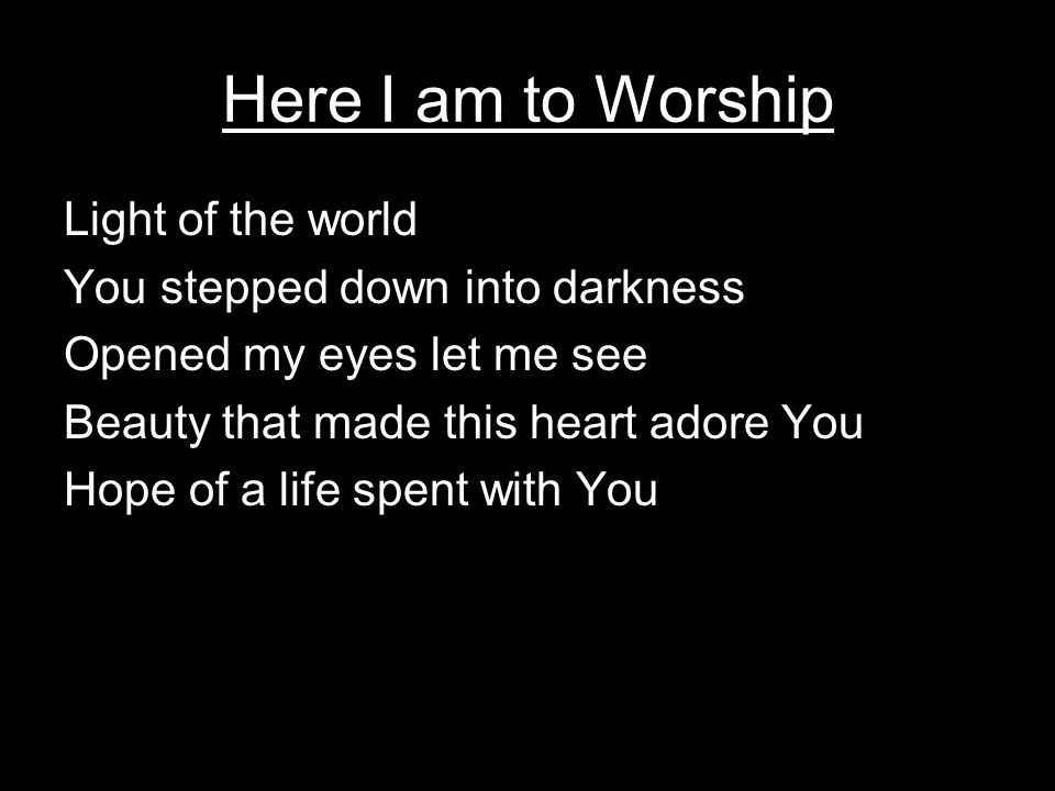 Here I am to Worship Light of the world You stepped down into darkness