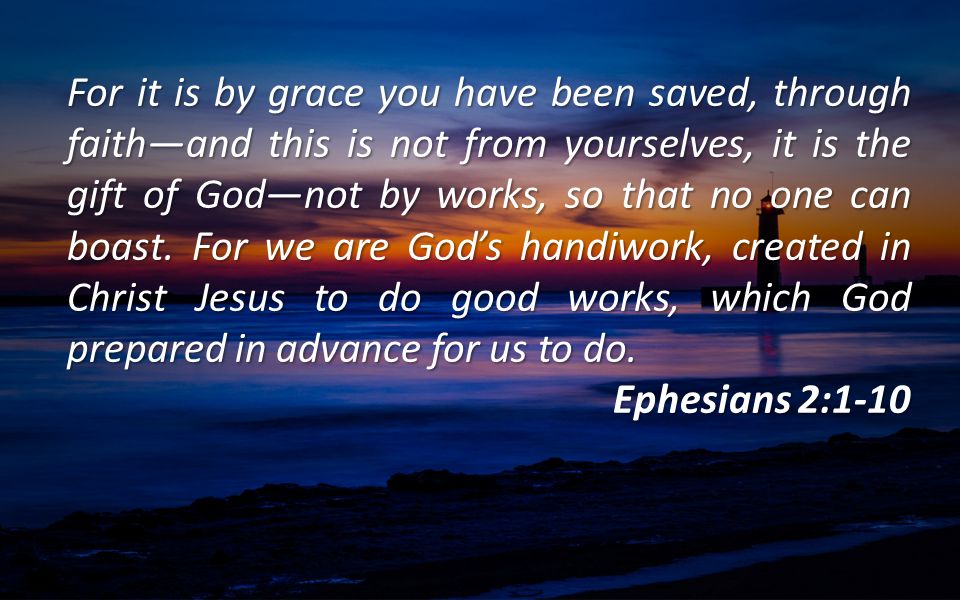 For it is by grace you have been saved, through faith—and this is not from yourselves, it is the gift of God—not by works, so that no one can boast. For we are God’s handiwork, created in Christ Jesus to do good works, which God prepared in advance for us to do.