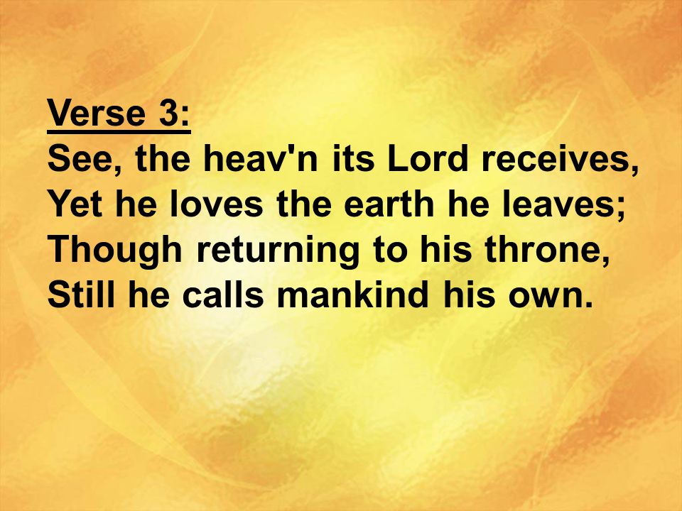 Verse 3: See, the heav n its Lord receives, Yet he loves the earth he leaves; Though returning to his throne,