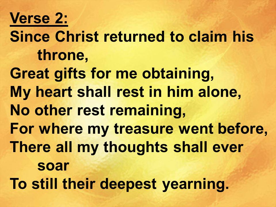Verse 2: Since Christ returned to claim his throne, Great gifts for me obtaining, My heart shall rest in him alone,