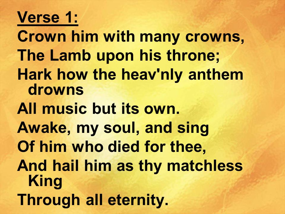 Verse 1: Crown him with many crowns, The Lamb upon his throne; Hark how the heav nly anthem drowns.