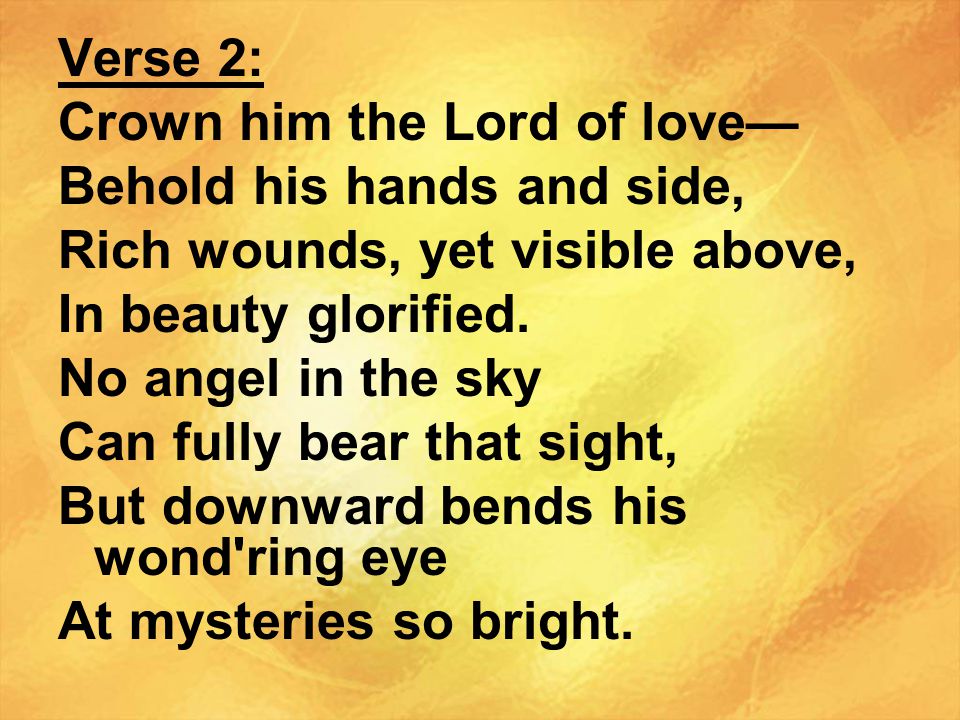 Verse 2: Crown him the Lord of love— Behold his hands and side, Rich wounds, yet visible above, In beauty glorified.