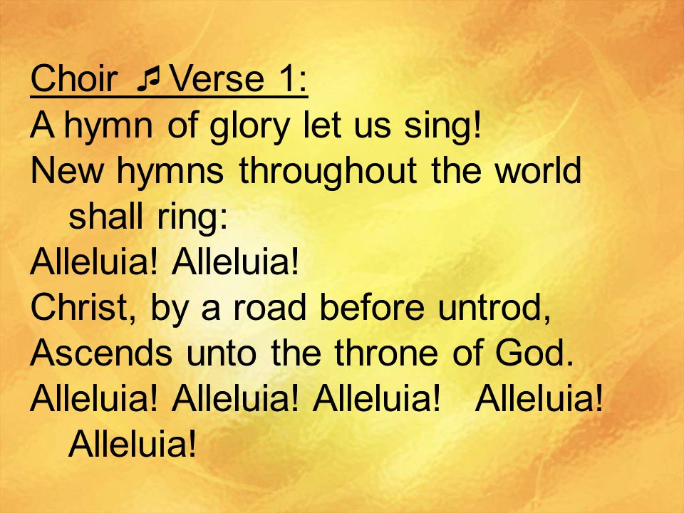 Choir Verse 1: A hymn of glory let us sing! New hymns throughout the world shall ring: Alleluia! Alleluia!