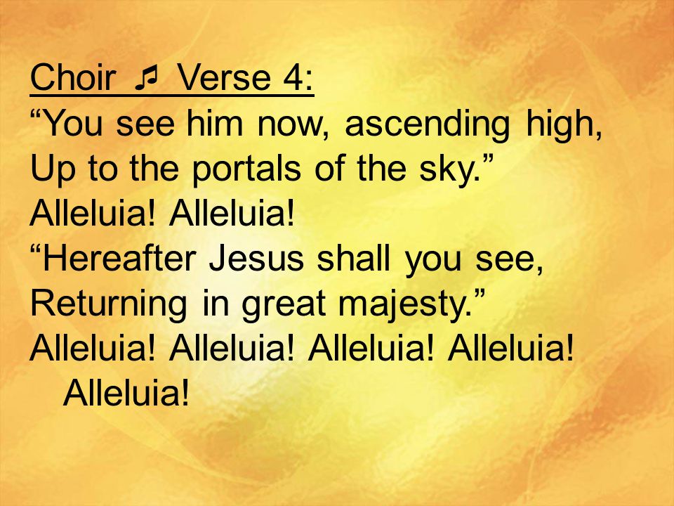 Choir  Verse 4: You see him now, ascending high, Up to the portals of the sky. Alleluia! Alleluia!