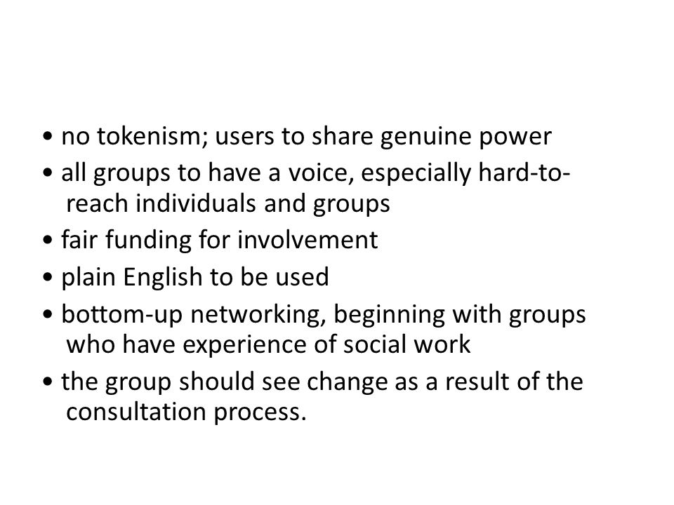 • no tokenism; users to share genuine power • all groups to have a voice, especially hard-to-reach individuals and groups • fair funding for involvement • plain English to be used • bottom-up networking, beginning with groups who have experience of social work • the group should see change as a result of the consultation process.