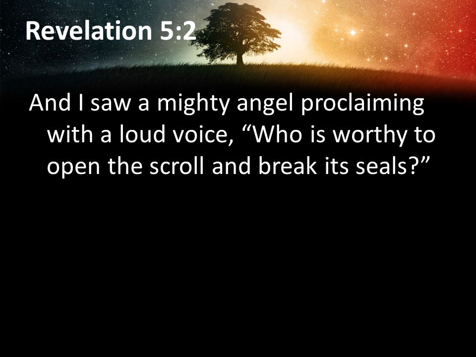 Revelation 5:2 And I saw a mighty angel proclaiming with a loud voice, Who is worthy to open the scroll and break its seals