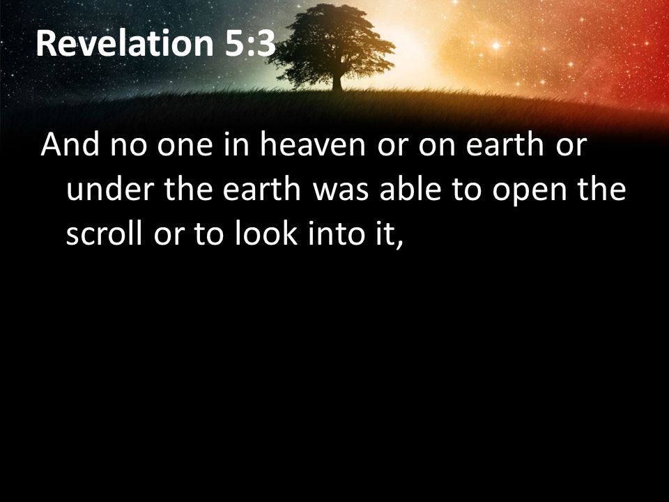 Revelation 5:3 And no one in heaven or on earth or under the earth was able to open the scroll or to look into it,