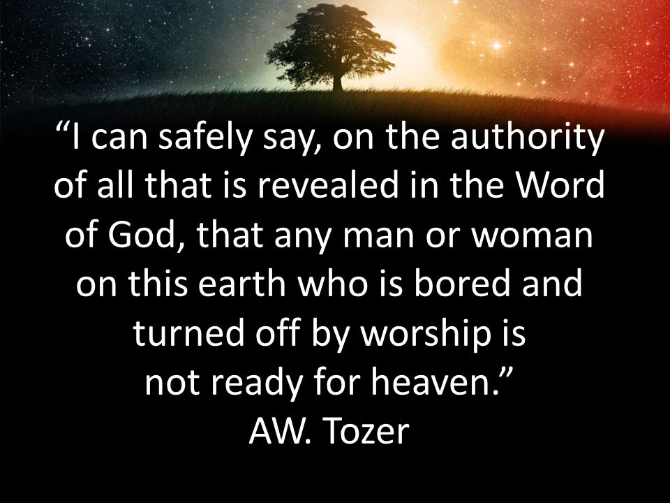 I can safely say, on the authority of all that is revealed in the Word of God, that any man or woman on this earth who is bored and turned off by worship is not ready for heaven. AW.
