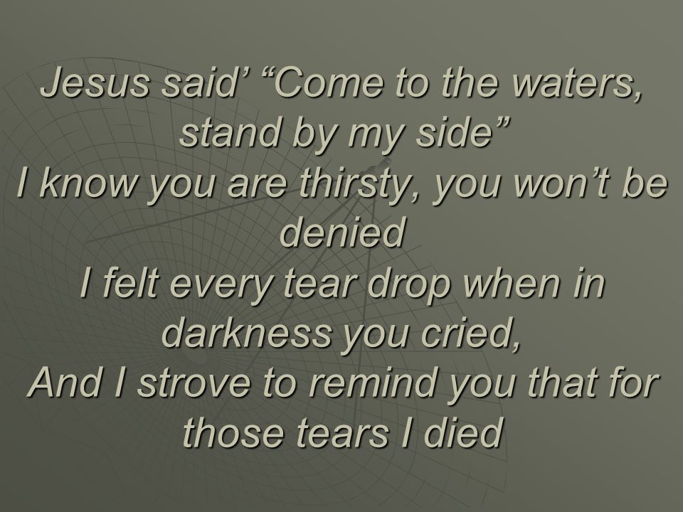 Jesus said’ Come to the waters, stand by my side I know you are thirsty, you won’t be denied I felt every tear drop when in darkness you cried, And I strove to remind you that for those tears I died