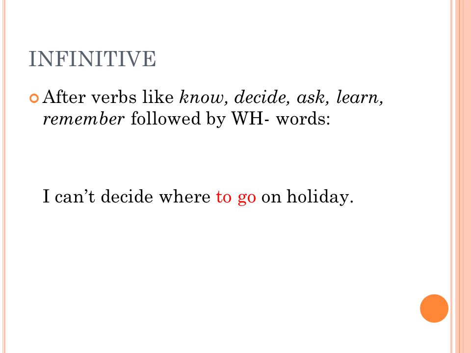 INFINITIVE After verbs like know, decide, ask, learn, remember followed by WH- words: I can’t decide where to go on holiday.