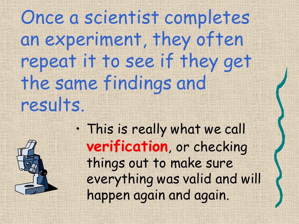 Once a scientist completes an experiment, they often repeat it to see if they get the same findings and results.