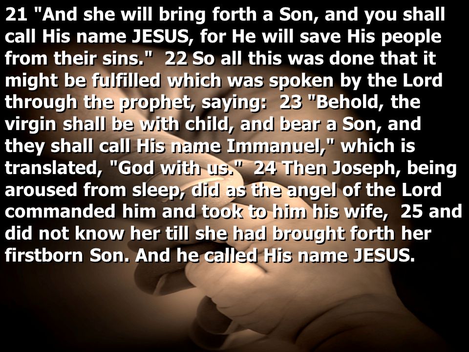 21 And she will bring forth a Son, and you shall call His name JESUS, for He will save His people from their sins. 22 So all this was done that it might be fulfilled which was spoken by the Lord through the prophet, saying: 23 Behold, the virgin shall be with child, and bear a Son, and they shall call His name Immanuel, which is translated, God with us. 24 Then Joseph, being aroused from sleep, did as the angel of the Lord commanded him and took to him his wife, 25 and did not know her till she had brought forth her firstborn Son.