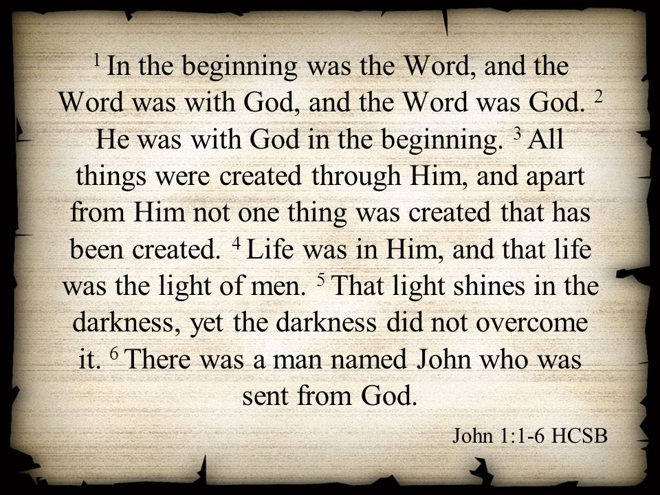 1 In the beginning was the Word, and the Word was with God, and the Word was God. 2 He was with God in the beginning. 3 All things were created through Him, and apart from Him not one thing was created that has been created. 4 Life was in Him, and that life was the light of men. 5 That light shines in the darkness, yet the darkness did not overcome it. 6 There was a man named John who was sent from God.