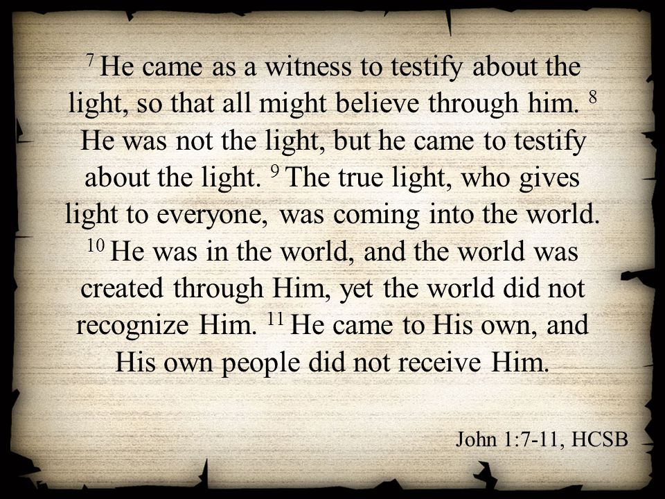 7 He came as a witness to testify about the light, so that all might believe through him. 8 He was not the light, but he came to testify about the light. 9 The true light, who gives light to everyone, was coming into the world. 10 He was in the world, and the world was created through Him, yet the world did not recognize Him. 11 He came to His own, and His own people did not receive Him.