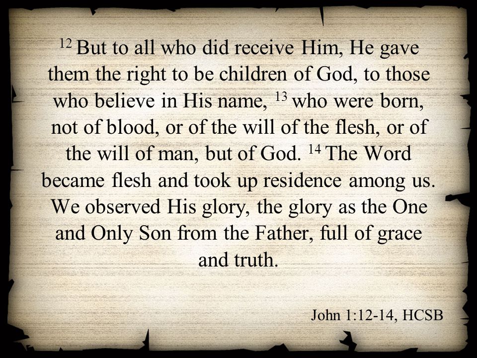 12 But to all who did receive Him, He gave them the right to be children of God, to those who believe in His name, 13 who were born, not of blood, or of the will of the flesh, or of the will of man, but of God. 14 The Word became flesh and took up residence among us. We observed His glory, the glory as the One and Only Son from the Father, full of grace and truth.