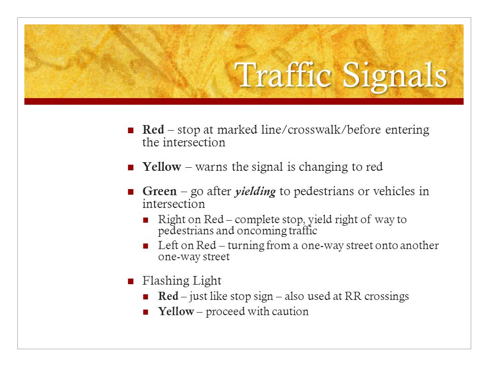 Traffic Signals Red – stop at marked line/crosswalk/before entering the intersection. Yellow – warns the signal is changing to red.