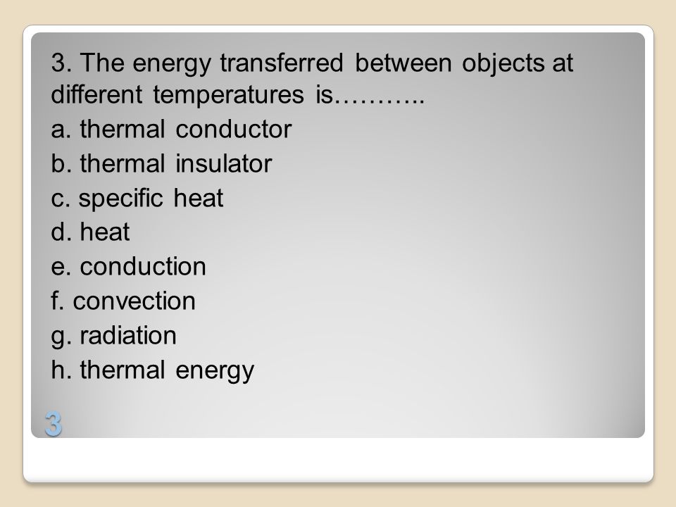 3. The energy transferred between objects at different temperatures is……….. a. thermal conductor b. thermal insulator c. specific heat d. heat e. conduction f. convection g. radiation h. thermal energy