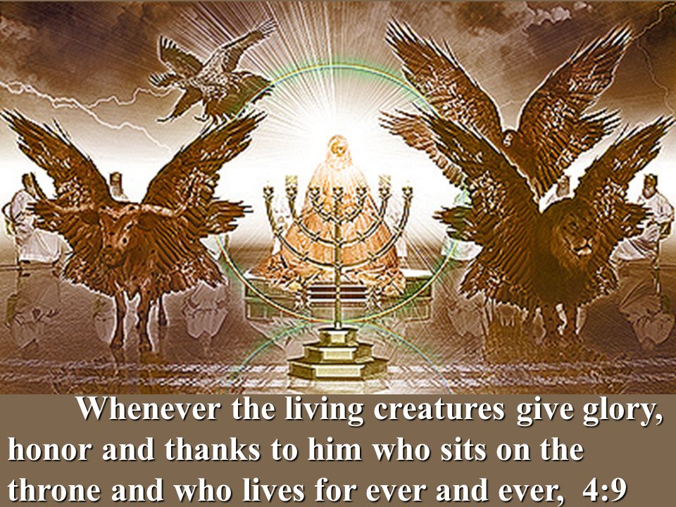 Whenever the living creatures give glory, honor and thanks to him who sits on the throne and who lives for ever and ever, 4:9