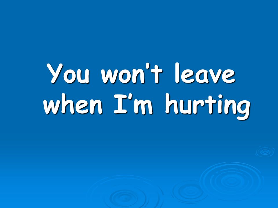 You won’t leave when I’m hurting
