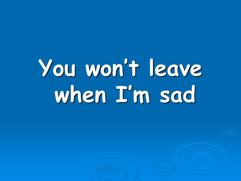 You won’t leave when I’m sad