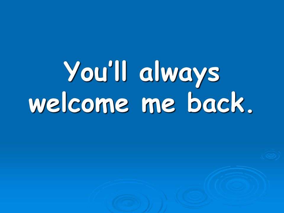 You’ll always welcome me back.