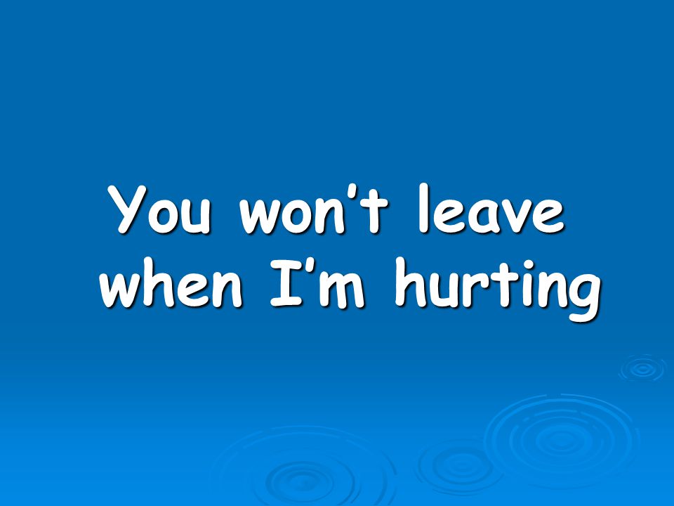 You won’t leave when I’m hurting