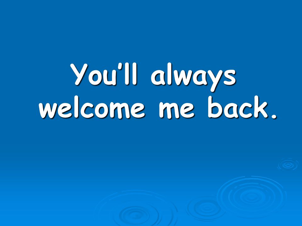 You’ll always welcome me back.