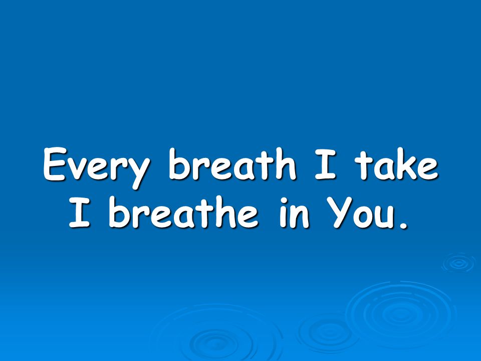 Every breath I take I breathe in You.