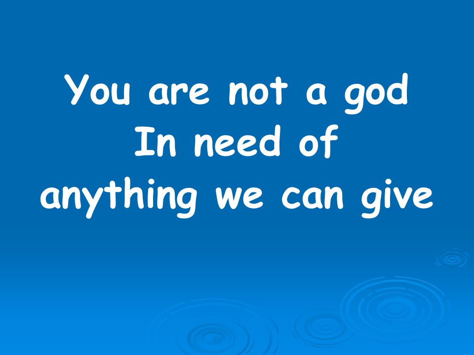 You are not a god In need of anything we can give