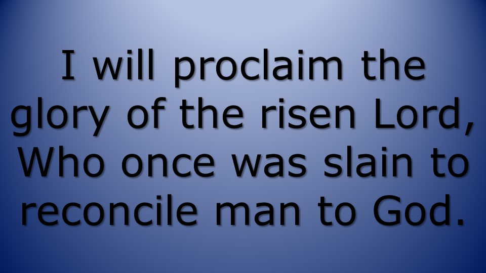 I will proclaim the glory of the risen Lord, Who once was slain to reconcile man to God.