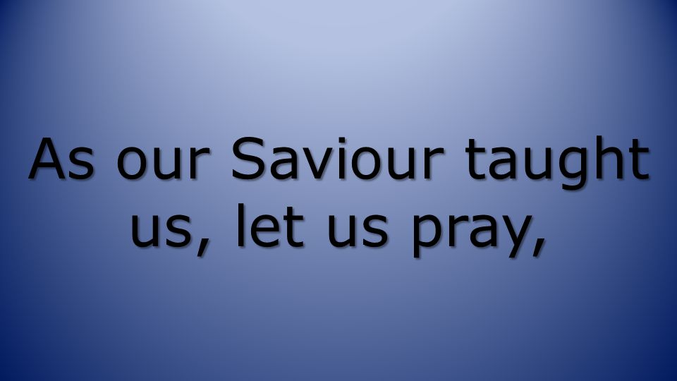 As our Saviour taught us, let us pray,