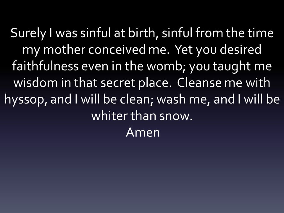 Surely I was sinful at birth, sinful from the time my mother conceived me. Yet you desired faithfulness even in the womb; you taught me wisdom in that secret place. Cleanse me with hyssop, and I will be clean; wash me, and I will be whiter than snow.