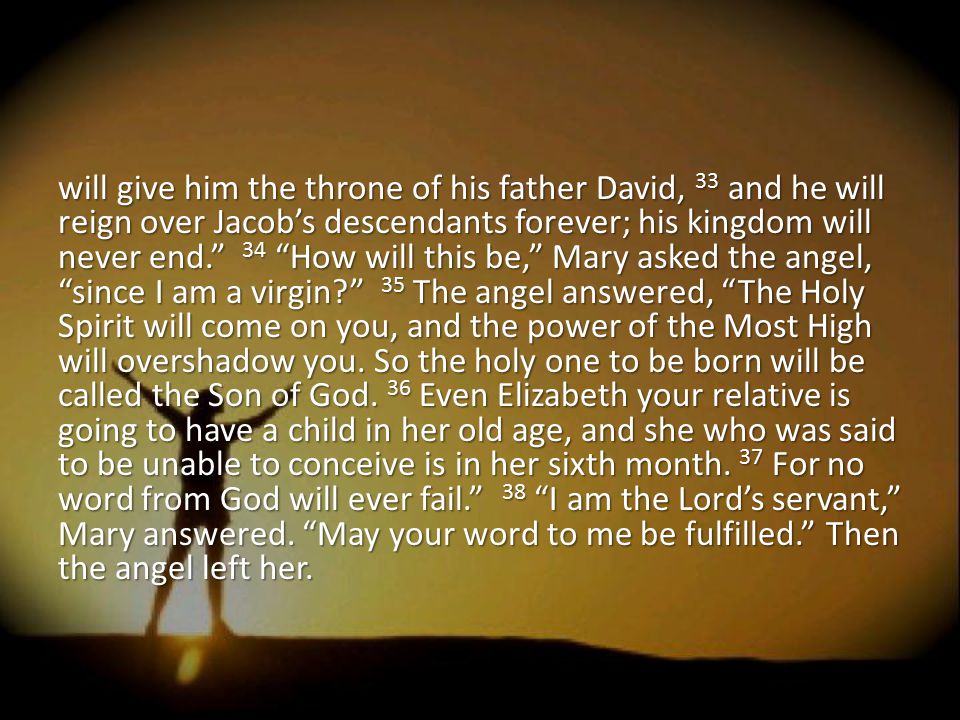 will give him the throne of his father David, 33 and he will reign over Jacob’s descendants forever; his kingdom will never end. 34 How will this be, Mary asked the angel, since I am a virgin 35 The angel answered, The Holy Spirit will come on you, and the power of the Most High will overshadow you.