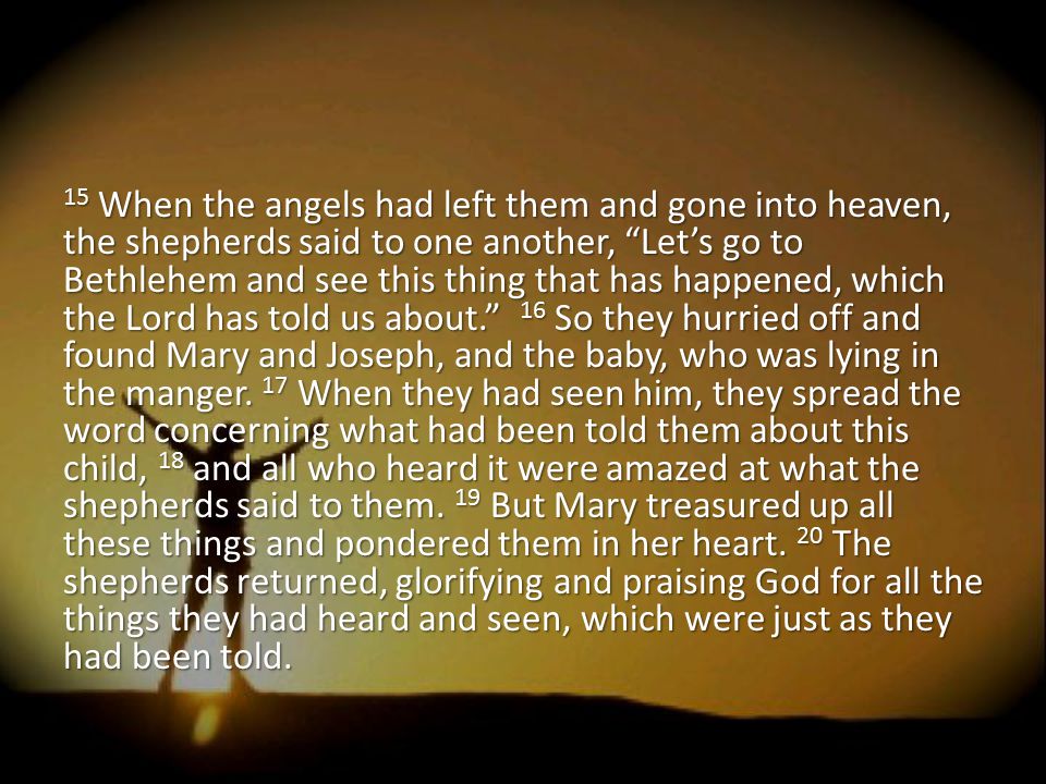 15 When the angels had left them and gone into heaven, the shepherds said to one another, Let’s go to Bethlehem and see this thing that has happened, which the Lord has told us about. 16 So they hurried off and found Mary and Joseph, and the baby, who was lying in the manger.