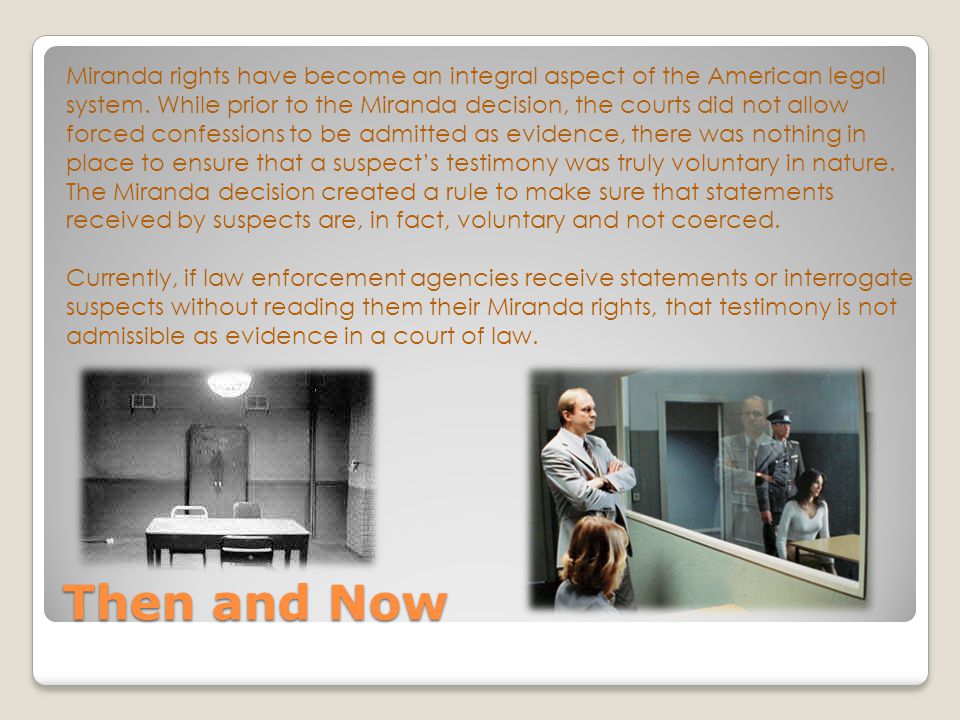 Miranda rights have become an integral aspect of the American legal system. While prior to the Miranda decision, the courts did not allow forced confessions to be admitted as evidence, there was nothing in place to ensure that a suspect’s testimony was truly voluntary in nature. The Miranda decision created a rule to make sure that statements received by suspects are, in fact, voluntary and not coerced. Currently, if law enforcement agencies receive statements or interrogate suspects without reading them their Miranda rights, that testimony is not admissible as evidence in a court of law.